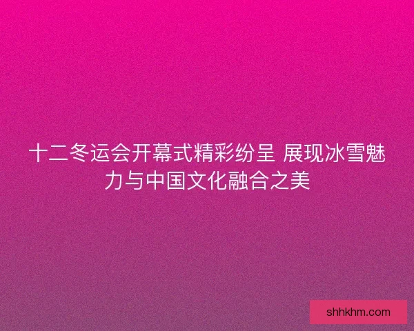十二冬运会开幕式精彩纷呈 展现冰雪魅力与中国文化融合之美