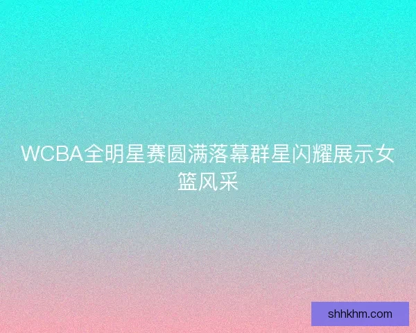 WCBA全明星赛圆满落幕群星闪耀展示女篮风采