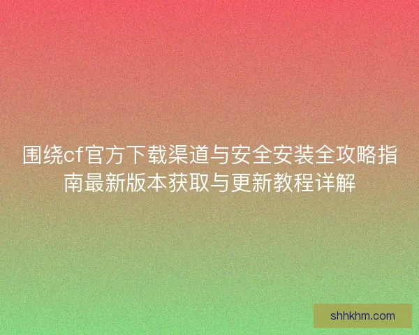围绕cf官方下载渠道与安全安装全攻略指南最新版本获取与更新教程详解